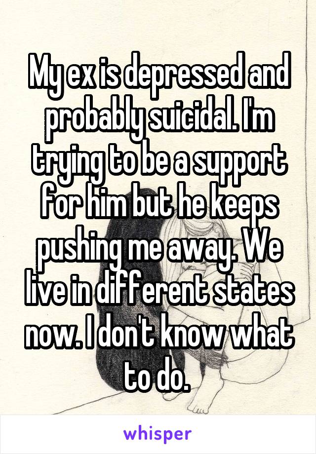 My ex is depressed and probably suicidal. I'm trying to be a support for him but he keeps pushing me away. We live in different states now. I don't know what to do. 