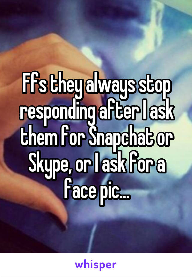 Ffs they always stop responding after I ask them for Snapchat or Skype, or I ask for a face pic...