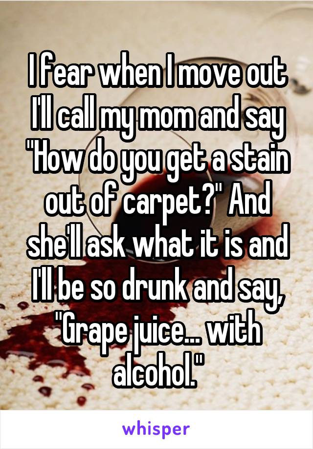 I fear when I move out I'll call my mom and say "How do you get a stain out of carpet?" And she'll ask what it is and I'll be so drunk and say, "Grape juice... with alcohol."