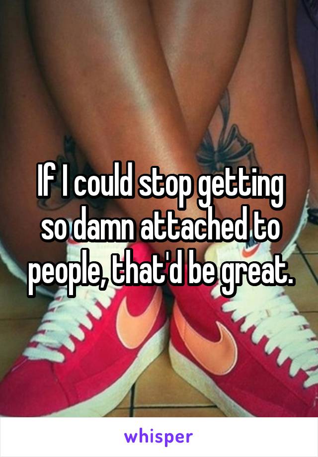 If I could stop getting so damn attached to people, that'd be great.