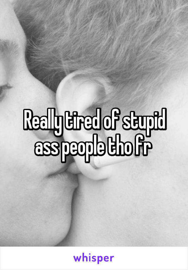 Really tired of stupid ass people tho fr 