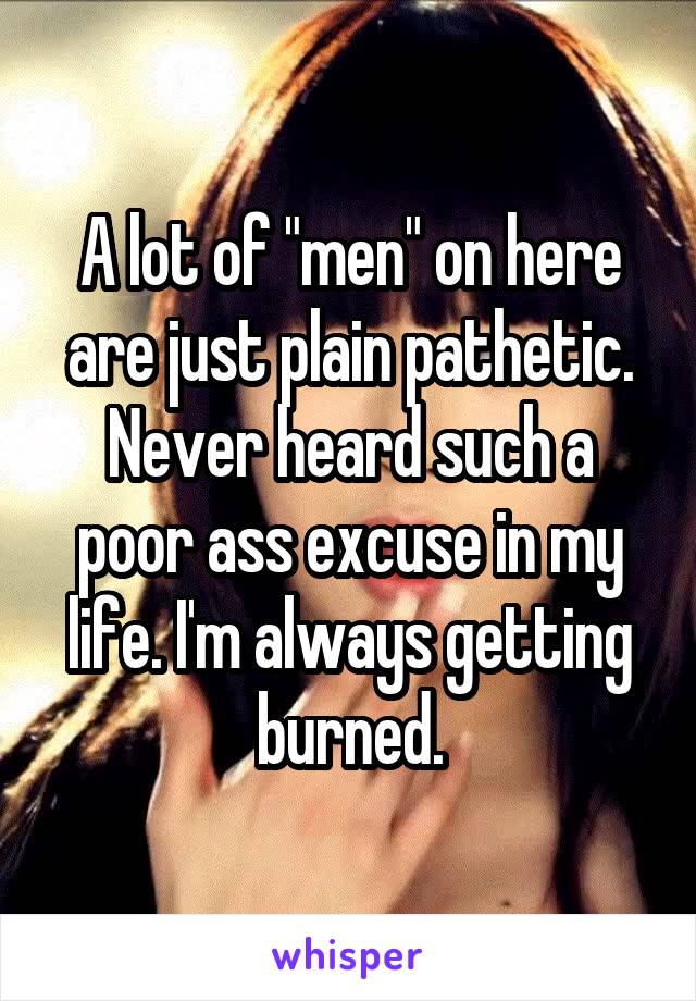 A lot of "men" on here are just plain pathetic. Never heard such a poor ass excuse in my life. I'm always getting burned.