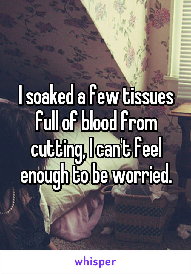 I soaked a few tissues full of blood from cutting, I can't feel enough to be worried.