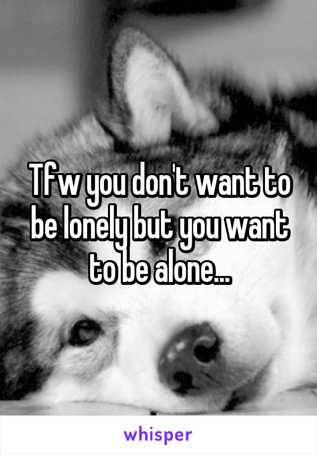 Tfw you don't want to be lonely but you want to be alone...