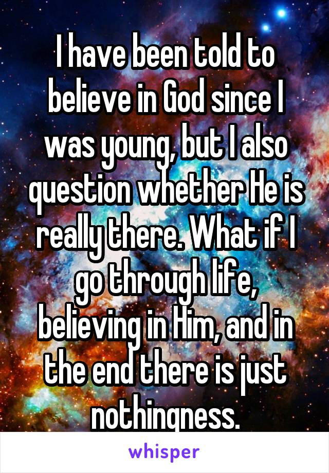 I have been told to believe in God since I was young, but I also question whether He is really there. What if I go through life, believing in Him, and in the end there is just nothingness.