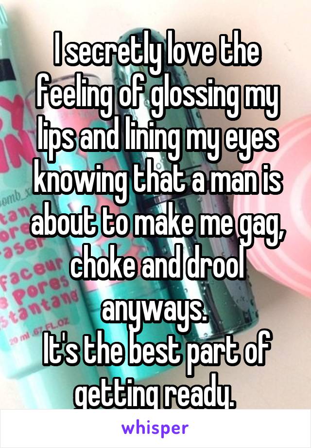 I secretly love the feeling of glossing my lips and lining my eyes knowing that a man is about to make me gag, choke and drool anyways. 
It's the best part of getting ready. 