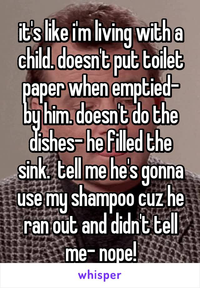 it's like i'm living with a child. doesn't put toilet paper when emptied- by him. doesn't do the dishes- he filled the sink.  tell me he's gonna use my shampoo cuz he ran out and didn't tell me- nope!