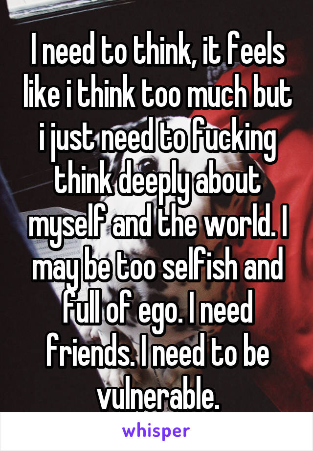 I need to think, it feels like i think too much but i just need to fucking think deeply about myself and the world. I may be too selfish and full of ego. I need friends. I need to be vulnerable.