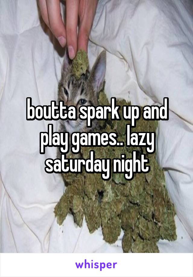 boutta spark up and play games.. lazy saturday night