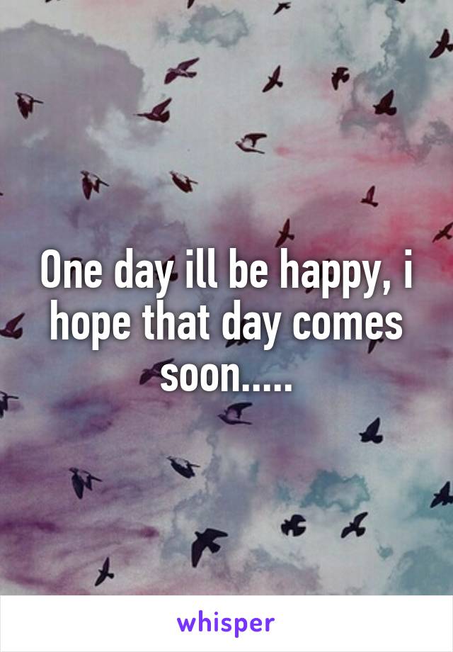 One day ill be happy, i hope that day comes soon.....