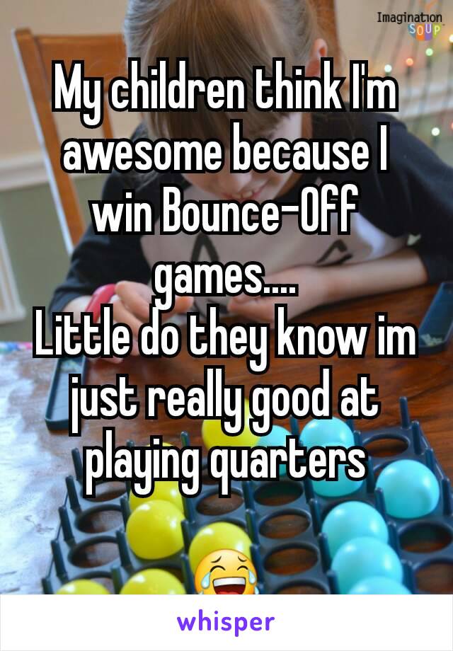 My children think I'm awesome because I win Bounce-Off games....
Little do they know im just really good at playing quarters

😂