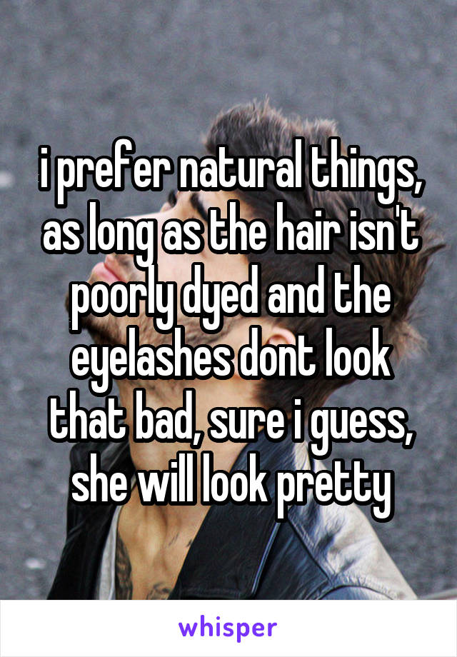 i prefer natural things, as long as the hair isn't poorly dyed and the eyelashes dont look that bad, sure i guess, she will look pretty