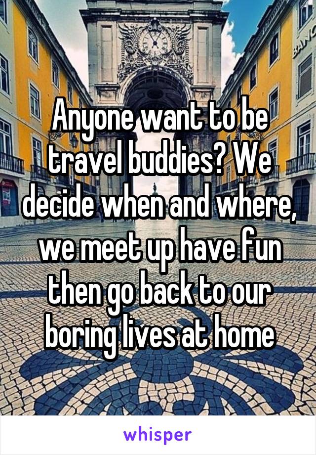 Anyone want to be travel buddies? We decide when and where, we meet up have fun then go back to our boring lives at home