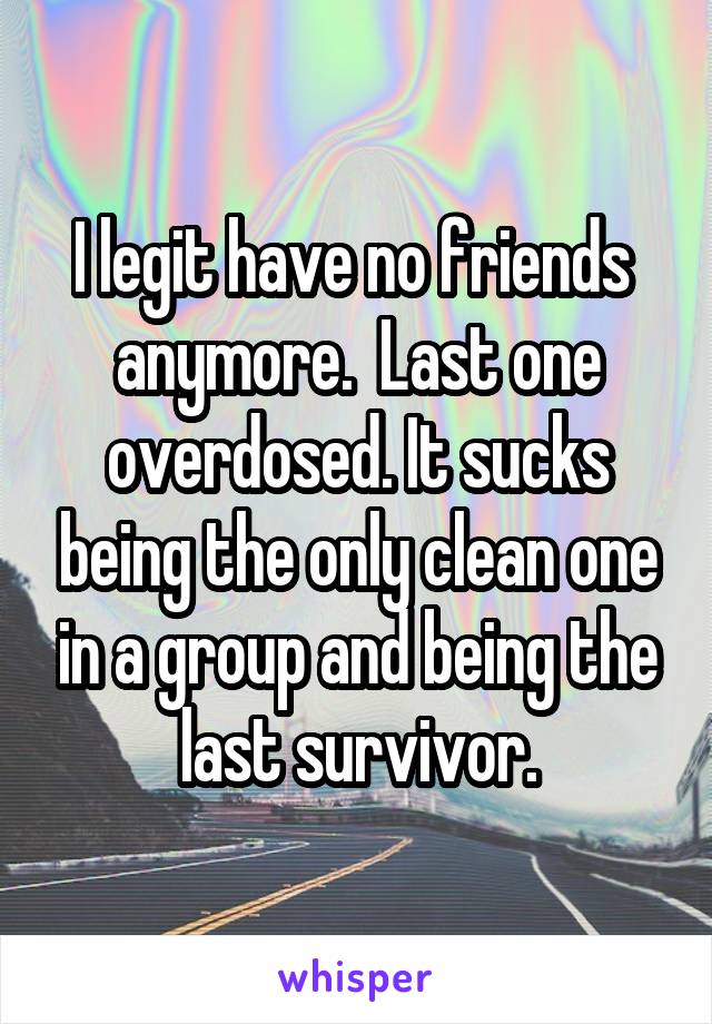 I legit have no friends  anymore.  Last one overdosed. It sucks being the only clean one in a group and being the last survivor.