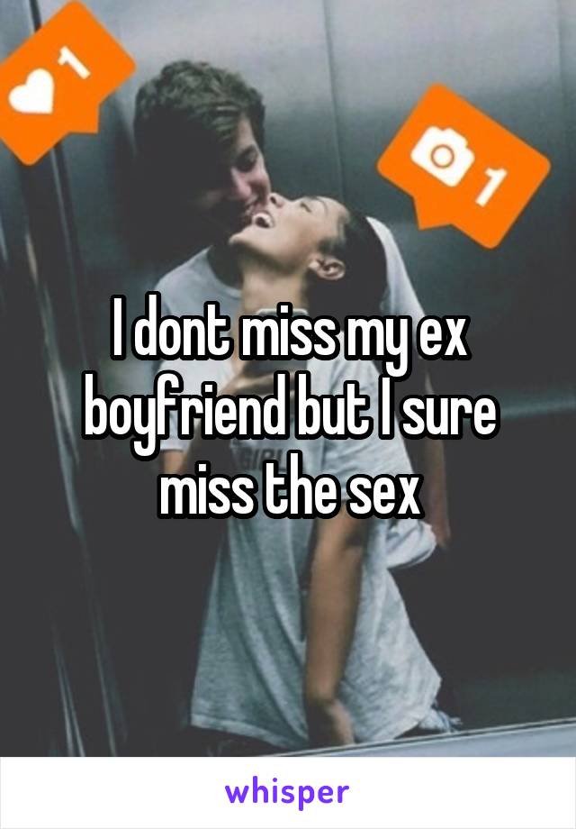 I dont miss my ex boyfriend but I sure miss the sex