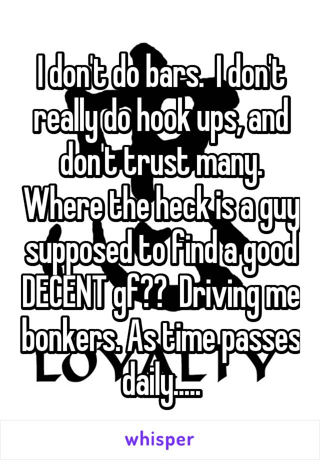 I don't do bars.  I don't really do hook ups, and don't trust many. Where the heck is a guy supposed to find a good DECENT gf??  Driving me bonkers. As time passes daily.....