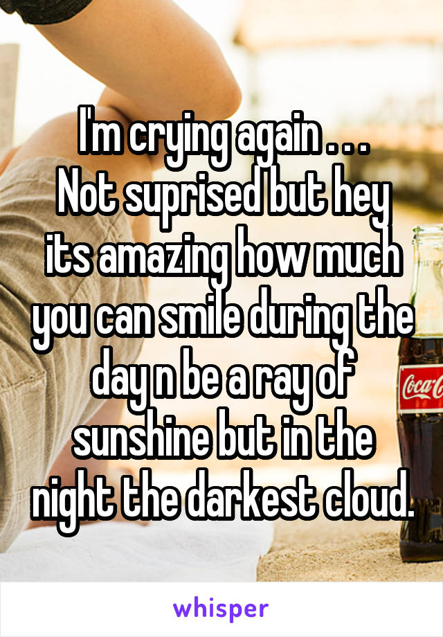 I'm crying again . . .
Not suprised but hey its amazing how much you can smile during the day n be a ray of sunshine but in the night the darkest cloud.