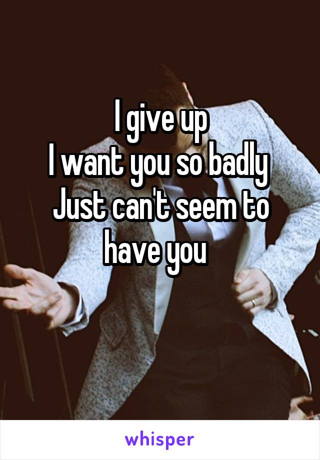 I give up
I want you so badly 
Just can't seem to have you  

