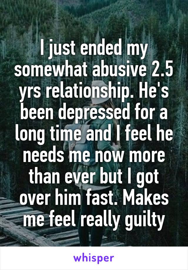 I just ended my somewhat abusive 2.5 yrs relationship. He's been depressed for a long time and I feel he needs me now more than ever but I got over him fast. Makes me feel really guilty