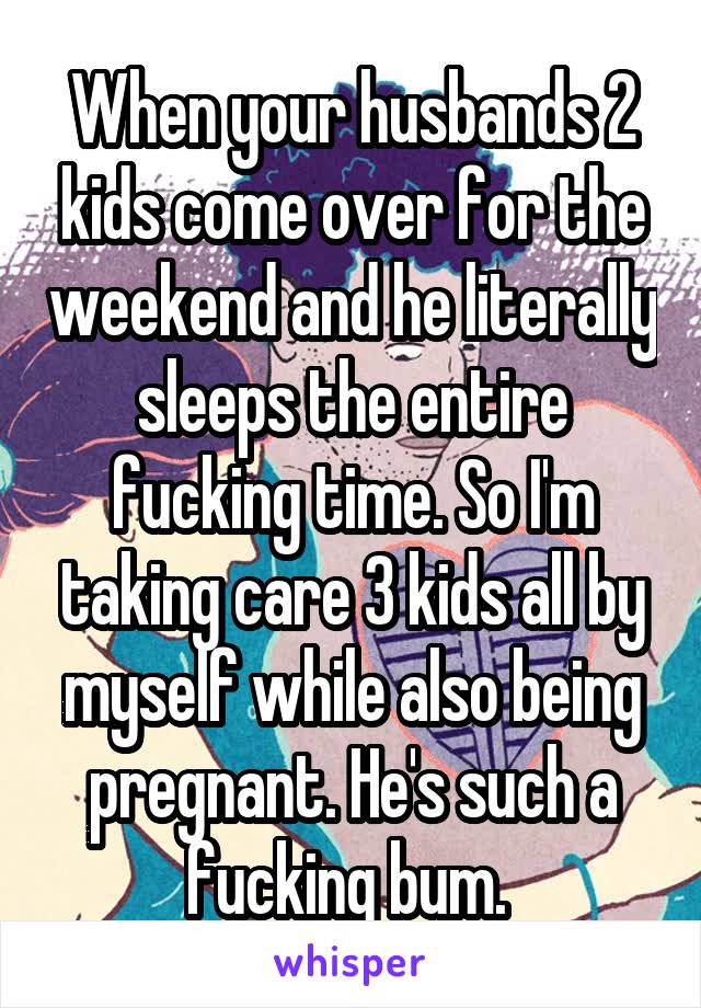 When your husbands 2 kids come over for the weekend and he literally sleeps the entire fucking time. So I'm taking care 3 kids all by myself while also being pregnant. He's such a fucking bum. 