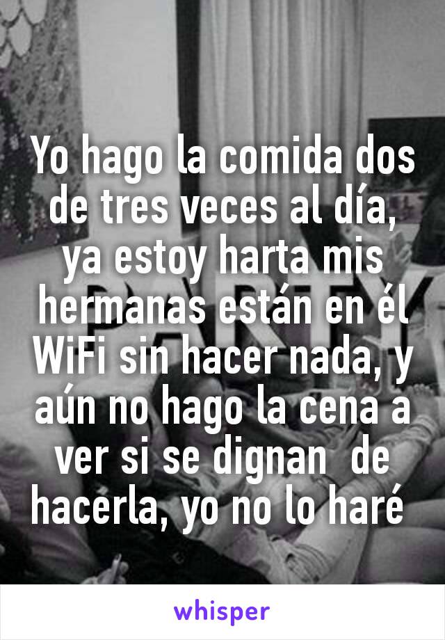 Yo hago la comida dos de tres veces al día, ya estoy harta mis hermanas están en él WiFi sin hacer nada, y aún no hago la cena a ver si se dignan  de hacerla, yo no lo haré 