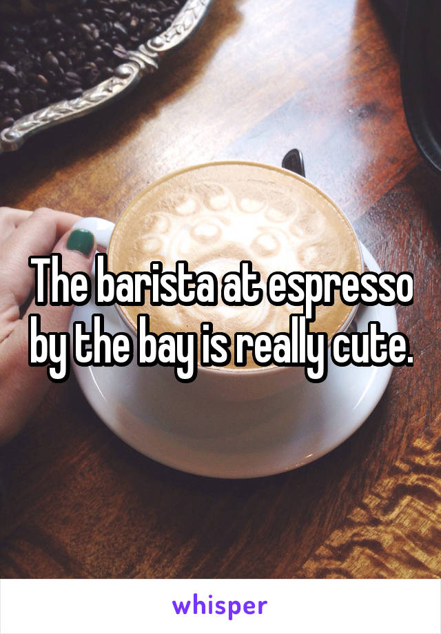 The barista at espresso by the bay is really cute.