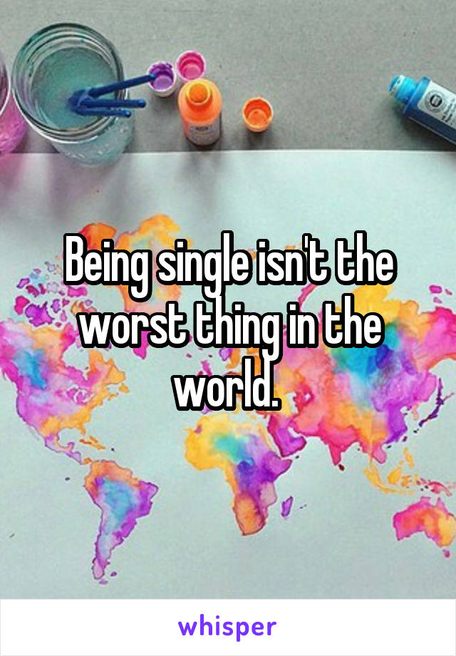 Being single isn't the worst thing in the world. 