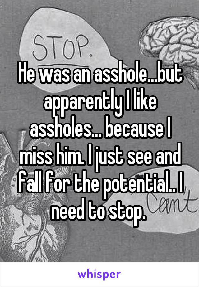 He was an asshole...but apparently I like assholes... because I miss him. I just see and fall for the potential.. I need to stop. 