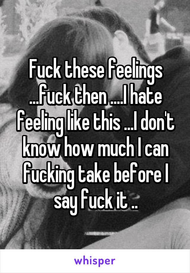 Fuck these feelings ...fuck then ....I hate feeling like this ...I don't know how much I can fucking take before I say fuck it ..