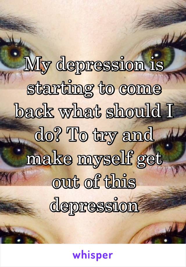 My depression is starting to come back what should I do? To try and make myself get out of this depression