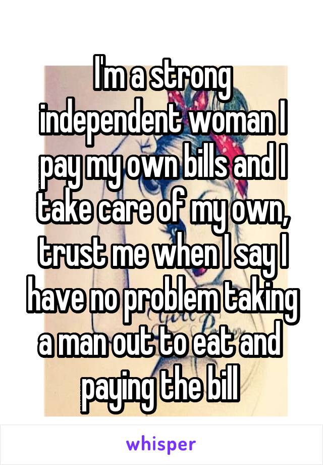 I'm a strong independent woman I pay my own bills and I take care of my own, trust me when I say I have no problem taking a man out to eat and  paying the bill 