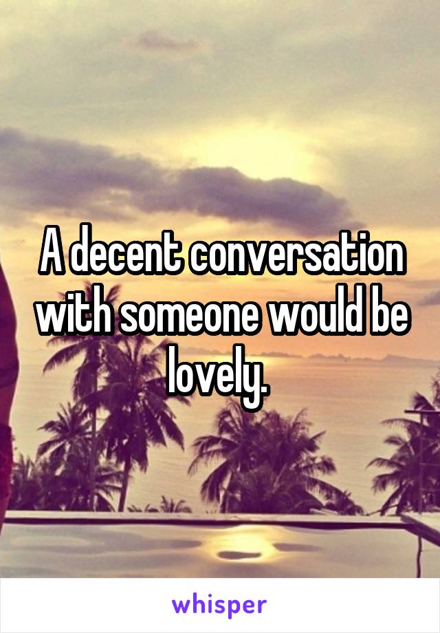 A decent conversation with someone would be lovely. 