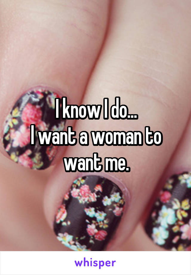 I know I do...
I want a woman to want me.