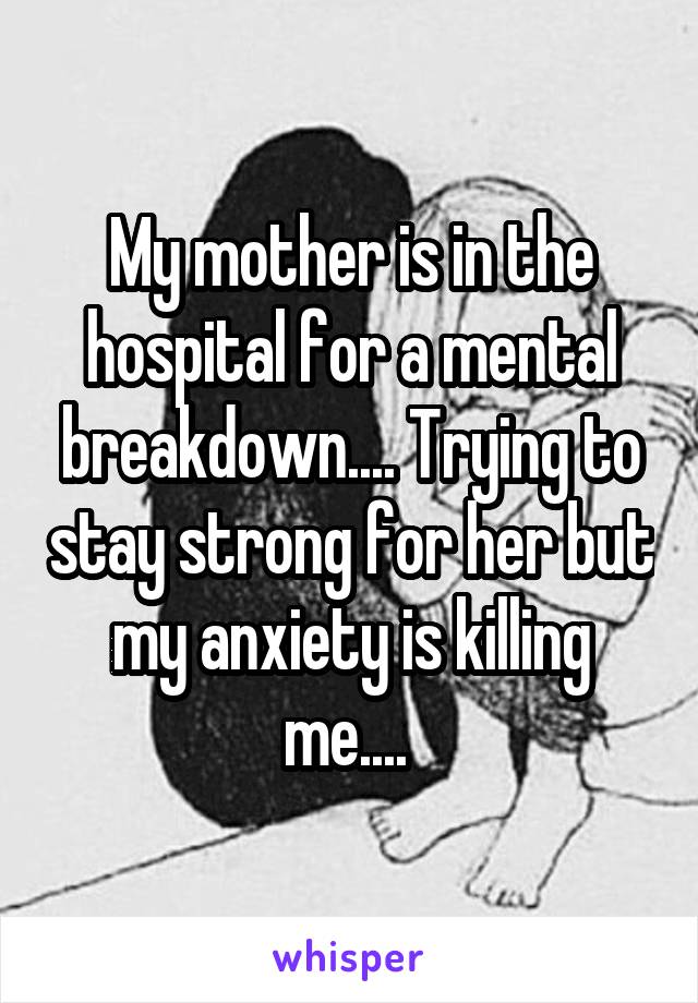 My mother is in the hospital for a mental breakdown.... Trying to stay strong for her but my anxiety is killing me.... 