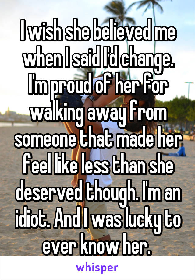 I wish she believed me when I said I'd change. I'm proud of her for walking away from someone that made her feel like less than she deserved though. I'm an idiot. And I was lucky to ever know her. 