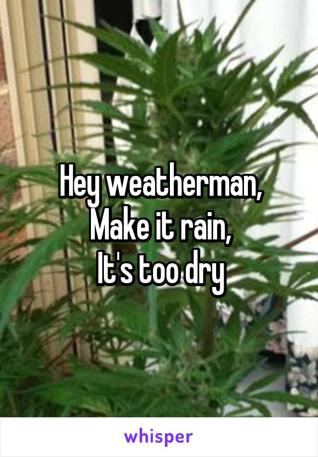 Hey weatherman,
Make it rain,
It's too dry