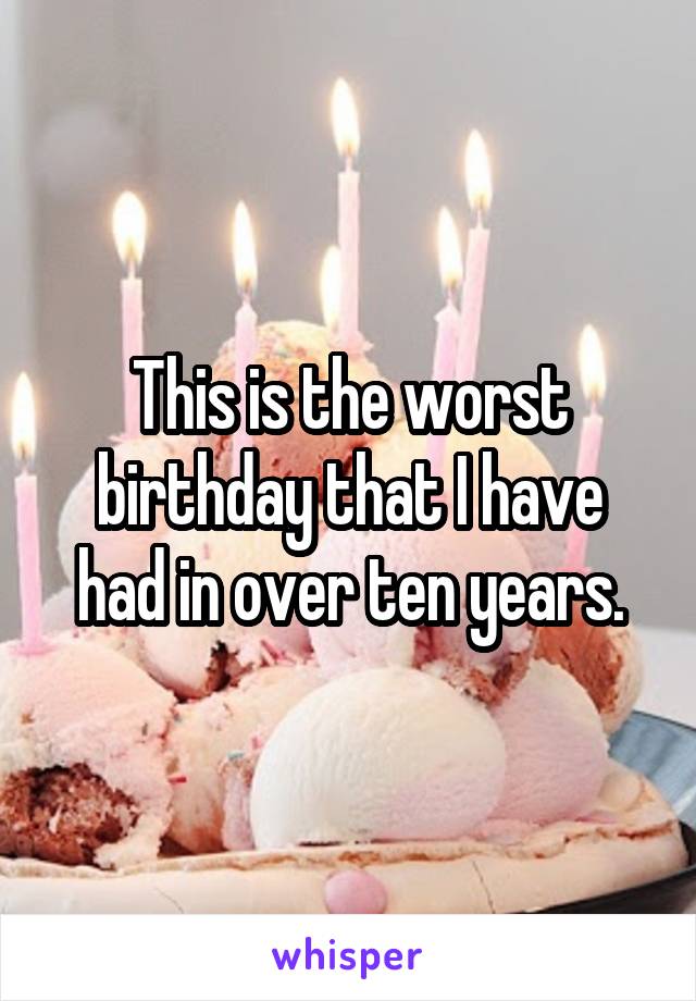 This is the worst birthday that I have
 had in over ten years. 