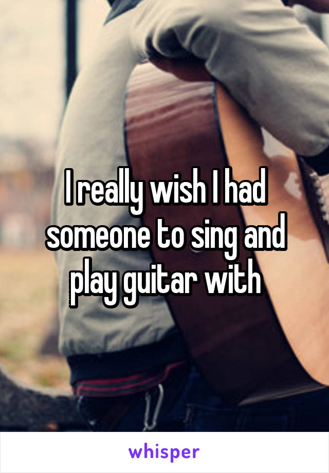 I really wish I had someone to sing and play guitar with