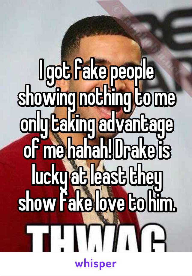 I got fake people showing nothing to me only taking advantage of me hahah! Drake is lucky at least they show fake love to him.