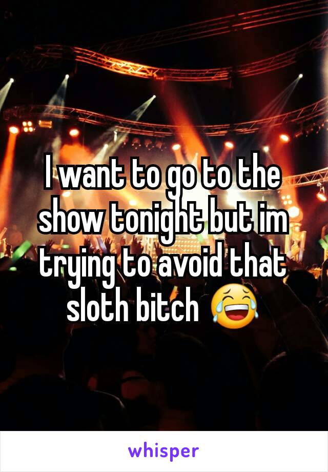 I want to go to the show tonight but im trying to avoid that sloth bitch 😂