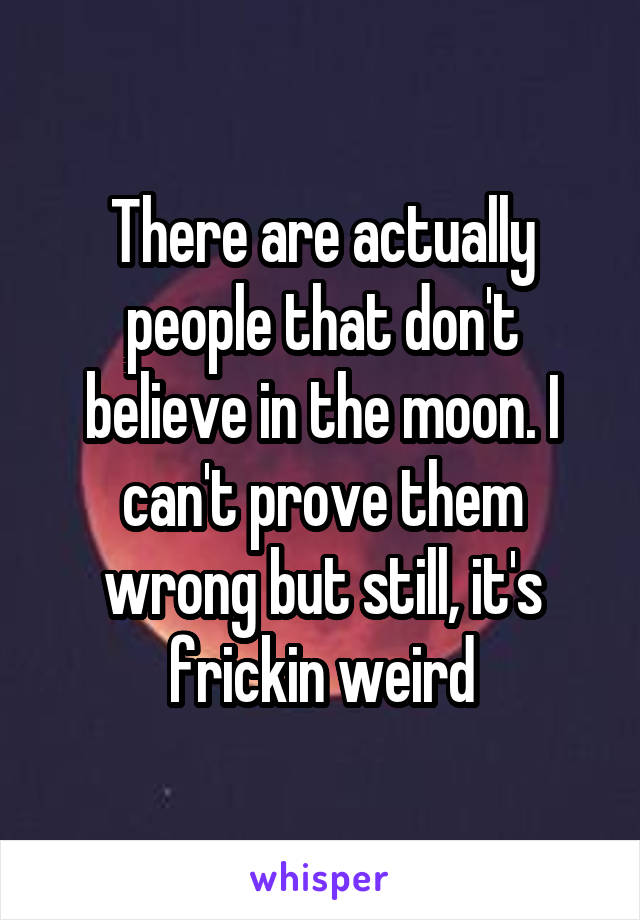 There are actually people that don't believe in the moon. I can't prove them wrong but still, it's frickin weird