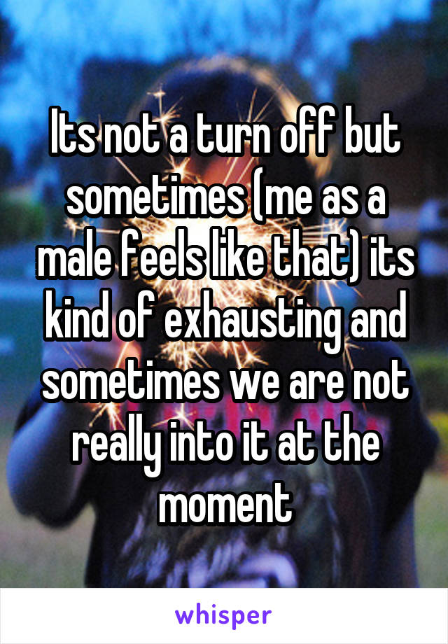 Its not a turn off but sometimes (me as a male feels like that) its kind of exhausting and sometimes we are not really into it at the moment