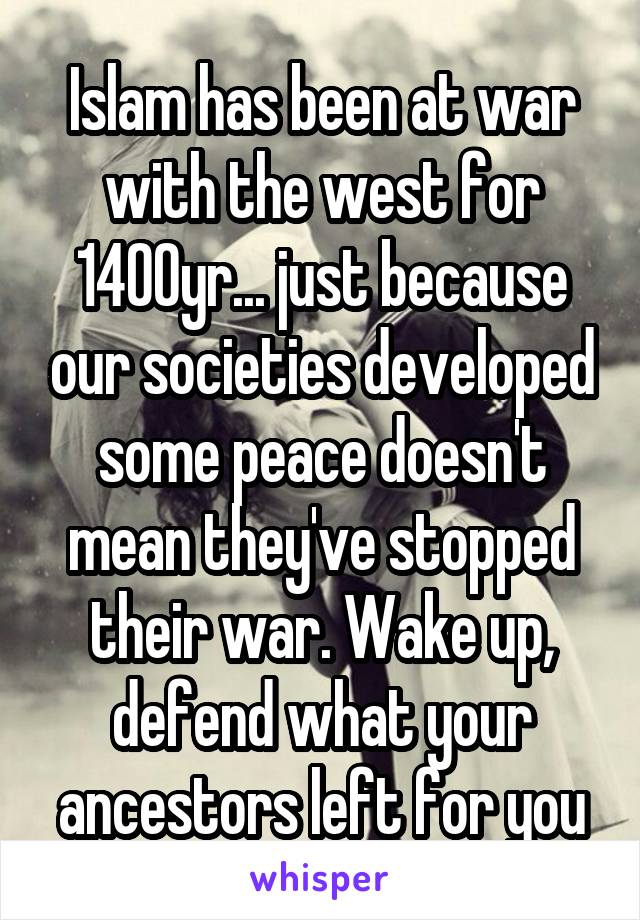 Islam has been at war with the west for 1400yr... just because our societies developed some peace doesn't mean they've stopped their war. Wake up, defend what your ancestors left for you