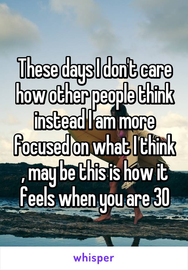 These days I don't care how other people think instead I am more focused on what I think , may be this is how it feels when you are 30