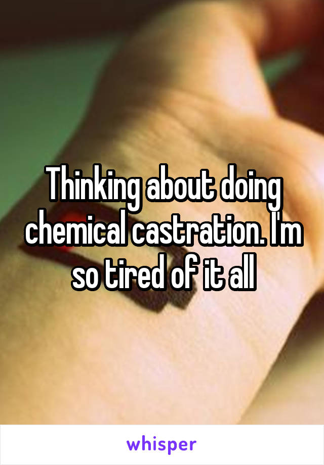 Thinking about doing chemical castration. I'm so tired of it all