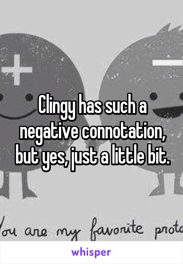 Clingy has such a negative connotation, but yes, just a little bit.