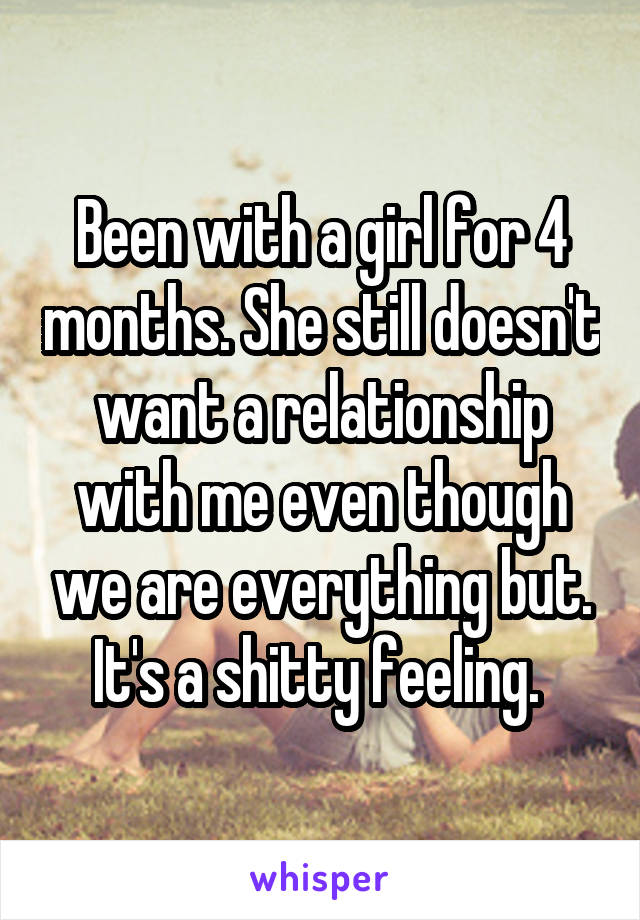 Been with a girl for 4 months. She still doesn't want a relationship with me even though we are everything but. It's a shitty feeling. 