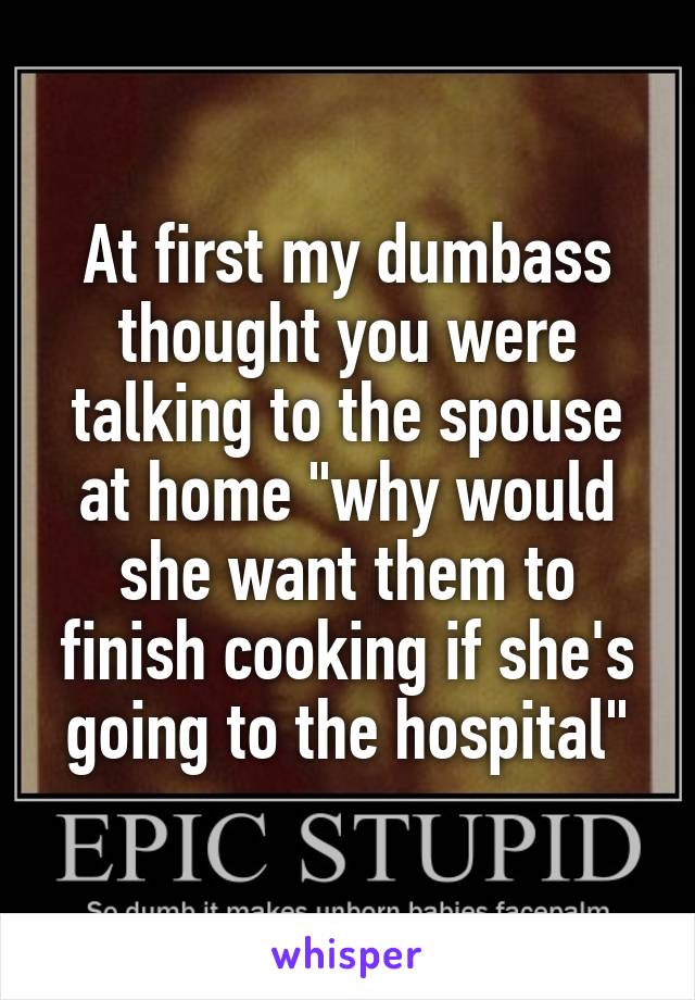 At first my dumbass thought you were talking to the spouse at home "why would she want them to finish cooking if she's going to the hospital"