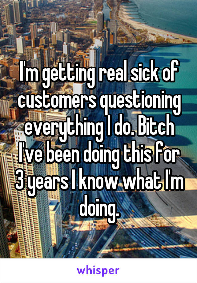 I'm getting real sick of customers questioning everything I do. Bitch I've been doing this for 3 years I know what I'm doing.