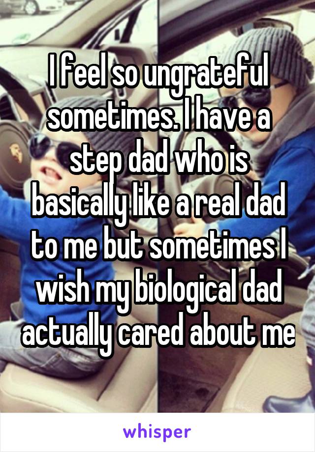 I feel so ungrateful sometimes. I have a step dad who is basically like a real dad to me but sometimes I wish my biological dad actually cared about me 